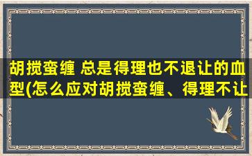 胡搅蛮缠 总是得理也不退让的血型(怎么应对胡搅蛮缠、得理不让的血型？)